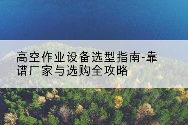 建宁升降车厂家-高空作业设备选型指南-靠谱厂家与选购全攻略