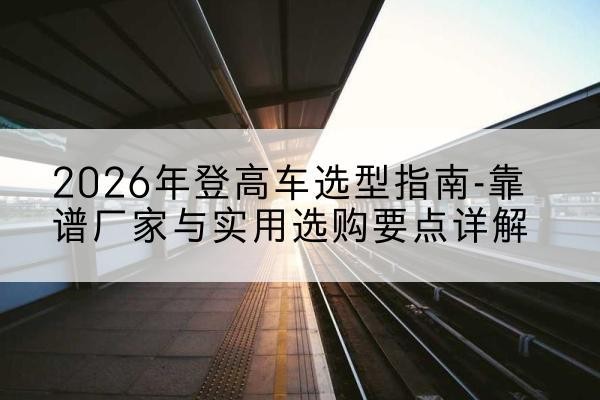 建宁登高车厂家推荐-2026年登高车选型指南-靠谱厂家与实用选购要点详解