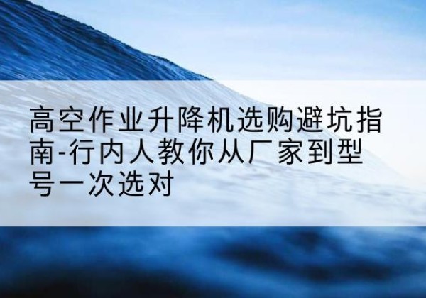 建宁升降平台厂家-高空作业升降机选购避坑指南-行内人教你从厂家到型号一次选对