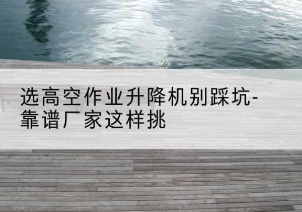 建宁剪叉式升降机厂家-选高空作业升降机别踩坑-靠谱厂家这样挑