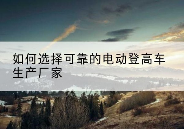 建宁电动登高车厂家-如何选择可靠的电动登高车生产厂家
