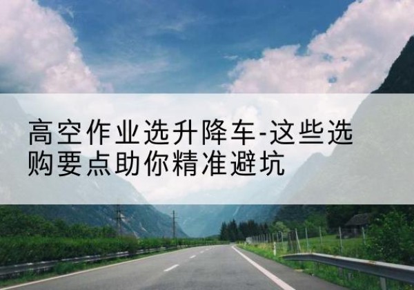 建宁升降车厂家-高空作业选升降车-这些选购要点助你*避坑