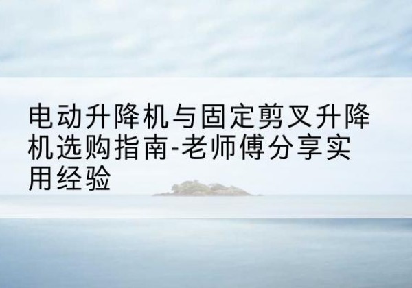 建宁电动升降机怎么选-电动升降机与固定剪叉升降机选购指南-老师傅分享实用经验