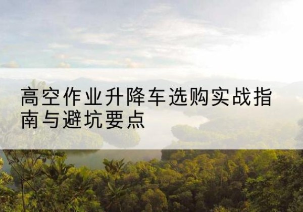 建宁升降车怎么选-高空作业升降车选购实战指南与避坑要点