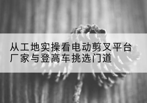建宁电动剪叉升降平台厂家-从工地实操看电动剪叉平台厂家与登高车挑选门道