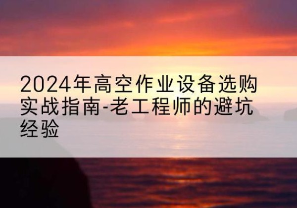 建宁高空作业升降机厂家推荐-2024年高空作业设备选购实战指南-老工程师的避坑经验