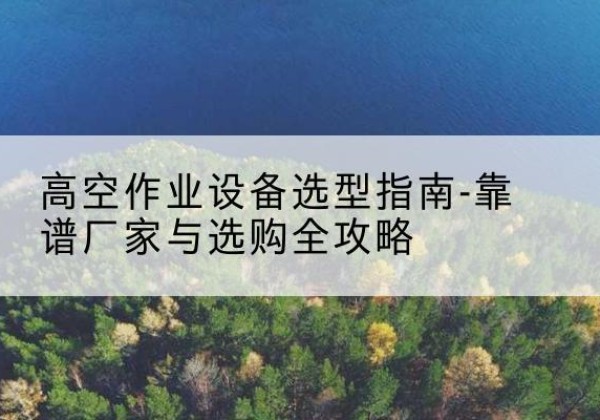 建宁升降车厂家-高空作业设备选型指南-靠谱厂家与选购全攻略