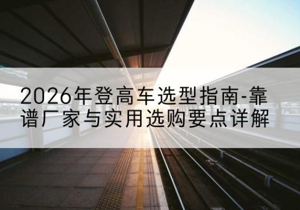 建宁登高车厂家推荐-2026年登高车选型指南-靠谱厂家与实用选购要点详解