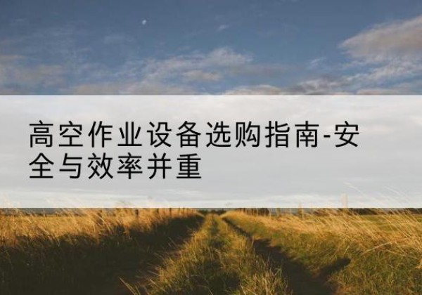 建宁登高车怎么选-高空作业设备选购指南-安全与效率并重
